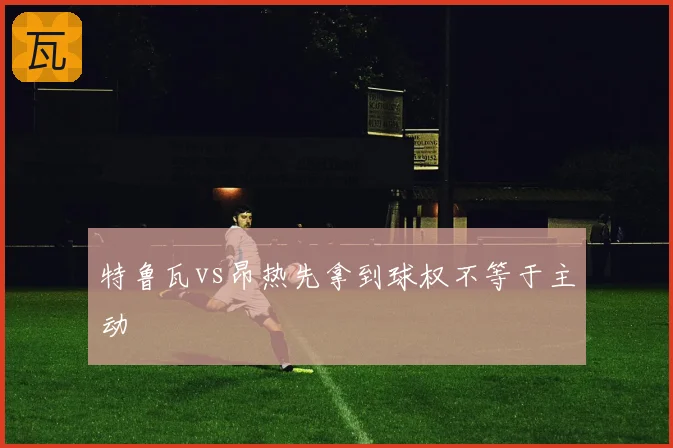 特鲁瓦vs昂热先拿到球权不等于主动